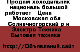 Продам холодильник националь большой работает › Цена ­ 3 000 - Московская обл., Солнечногорский р-н Электро-Техника » Бытовая техника   